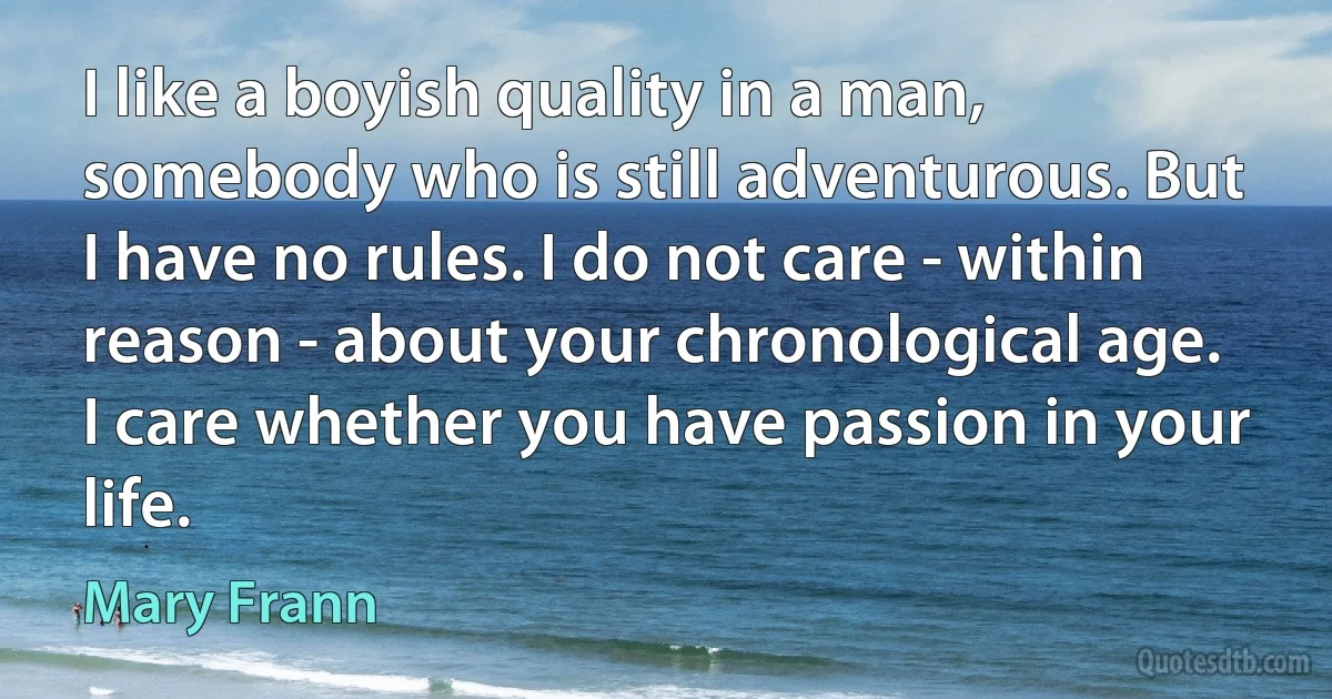 I like a boyish quality in a man, somebody who is still adventurous. But I have no rules. I do not care - within reason - about your chronological age. I care whether you have passion in your life. (Mary Frann)