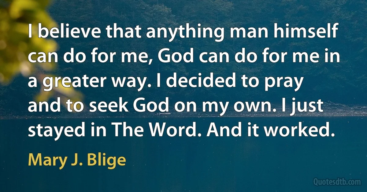 I believe that anything man himself can do for me, God can do for me in a greater way. I decided to pray and to seek God on my own. I just stayed in The Word. And it worked. (Mary J. Blige)