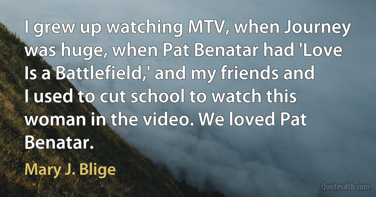 I grew up watching MTV, when Journey was huge, when Pat Benatar had 'Love Is a Battlefield,' and my friends and I used to cut school to watch this woman in the video. We loved Pat Benatar. (Mary J. Blige)