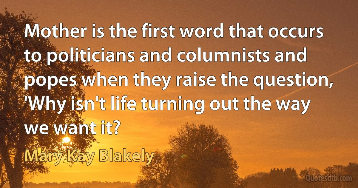 Mother is the first word that occurs to politicians and columnists and popes when they raise the question, 'Why isn't life turning out the way we want it? (Mary Kay Blakely)