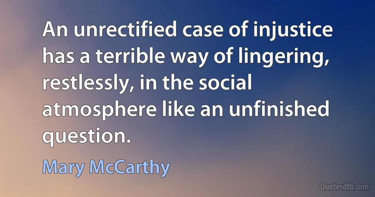 An unrectified case of injustice has a terrible way of lingering, restlessly, in the social atmosphere like an unfinished question. (Mary McCarthy)