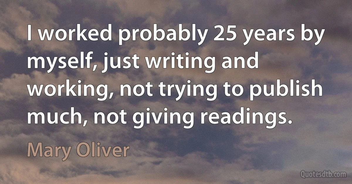 I worked probably 25 years by myself, just writing and working, not trying to publish much, not giving readings. (Mary Oliver)