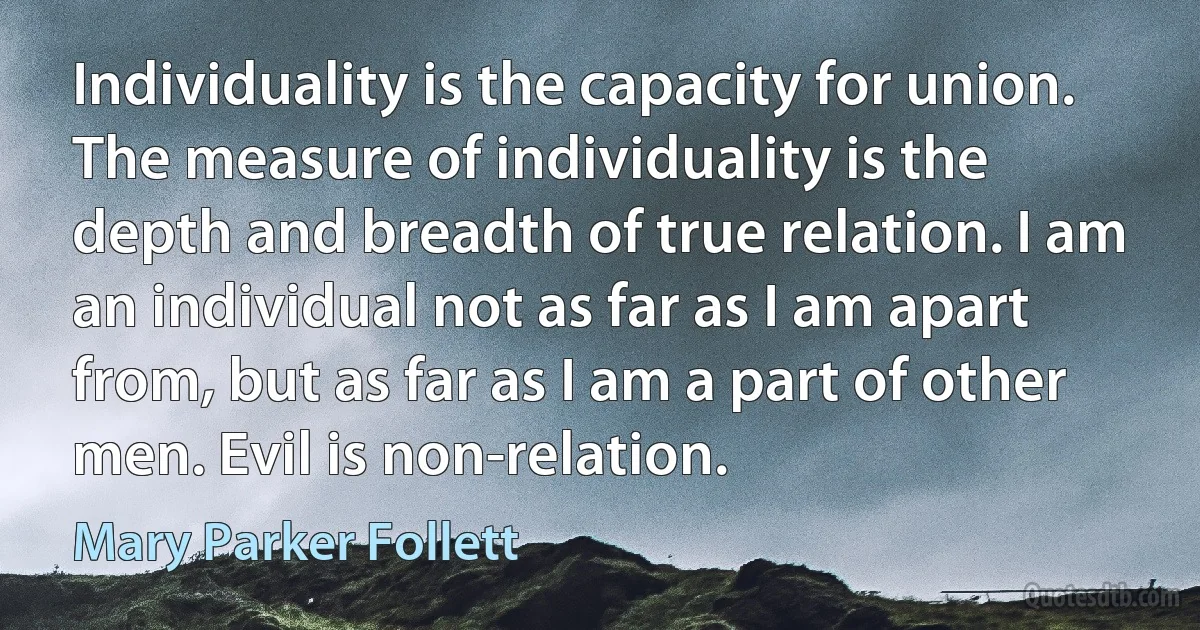 Individuality is the capacity for union. The measure of individuality is the depth and breadth of true relation. I am an individual not as far as I am apart from, but as far as I am a part of other men. Evil is non-relation. (Mary Parker Follett)