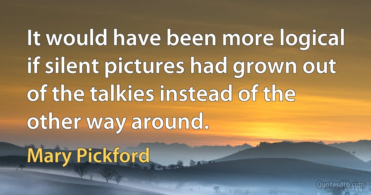 It would have been more logical if silent pictures had grown out of the talkies instead of the other way around. (Mary Pickford)