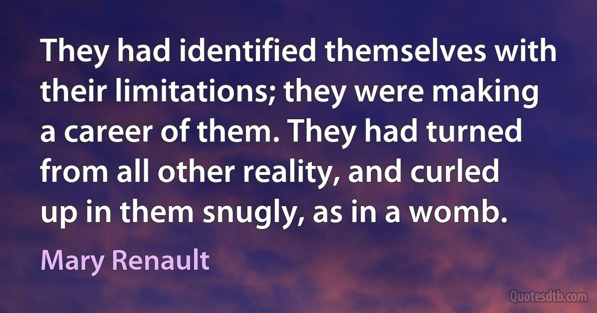 They had identified themselves with their limitations; they were making a career of them. They had turned from all other reality, and curled up in them snugly, as in a womb. (Mary Renault)