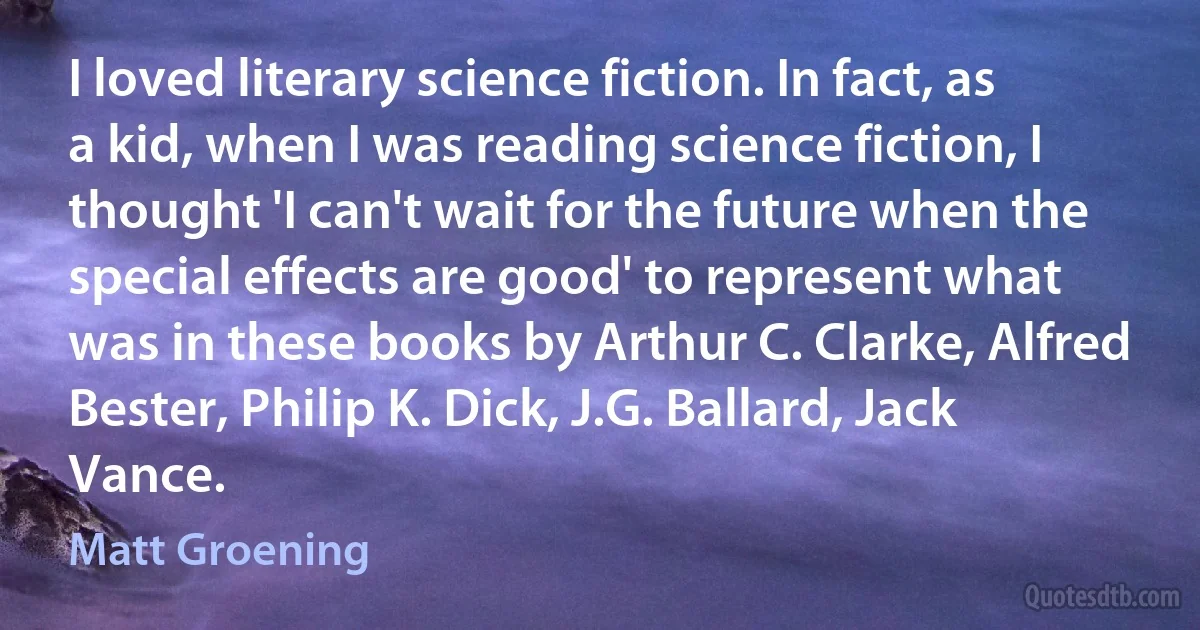 I loved literary science fiction. In fact, as a kid, when I was reading science fiction, I thought 'I can't wait for the future when the special effects are good' to represent what was in these books by Arthur C. Clarke, Alfred Bester, Philip K. Dick, J.G. Ballard, Jack Vance. (Matt Groening)