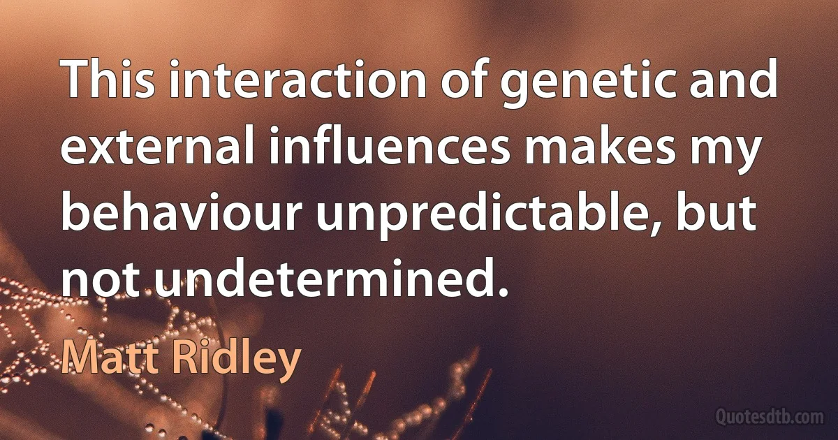 This interaction of genetic and external influences makes my behaviour unpredictable, but not undetermined. (Matt Ridley)