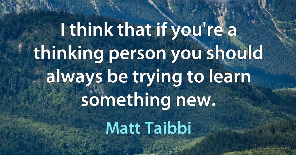 I think that if you're a thinking person you should always be trying to learn something new. (Matt Taibbi)