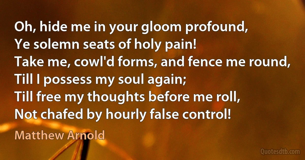 Oh, hide me in your gloom profound,
Ye solemn seats of holy pain!
Take me, cowl'd forms, and fence me round,
Till I possess my soul again;
Till free my thoughts before me roll,
Not chafed by hourly false control! (Matthew Arnold)