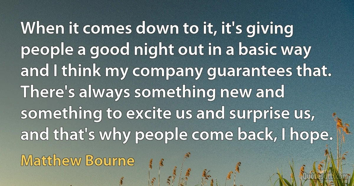 When it comes down to it, it's giving people a good night out in a basic way and I think my company guarantees that. There's always something new and something to excite us and surprise us, and that's why people come back, I hope. (Matthew Bourne)