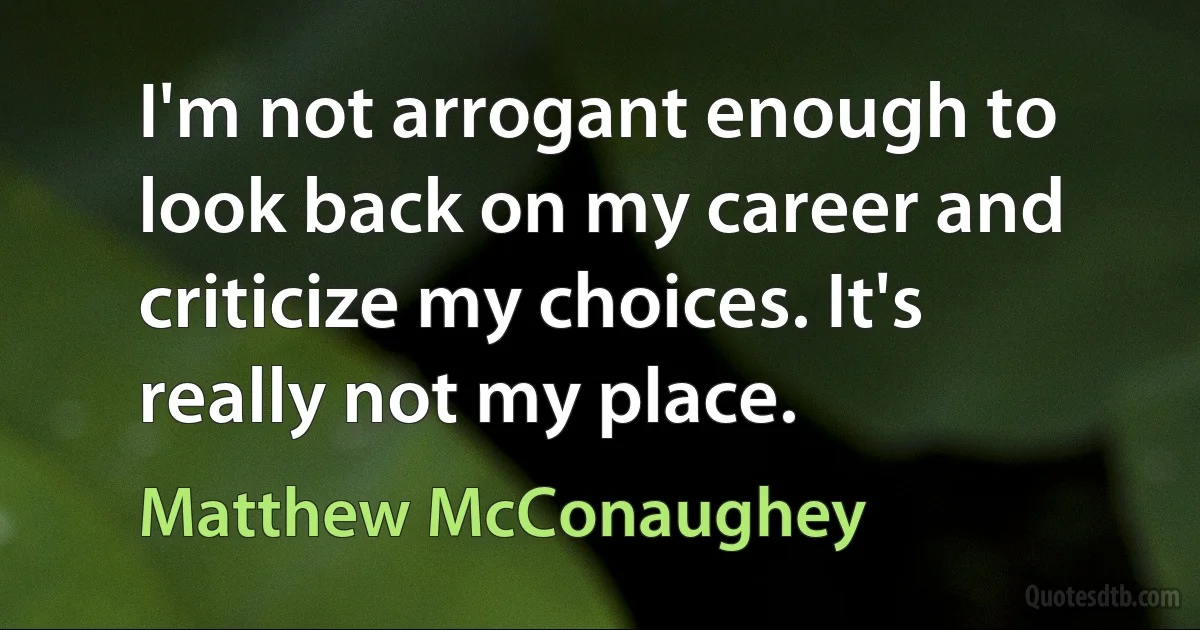 I'm not arrogant enough to look back on my career and criticize my choices. It's really not my place. (Matthew McConaughey)