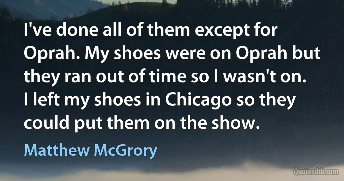 I've done all of them except for Oprah. My shoes were on Oprah but they ran out of time so I wasn't on. I left my shoes in Chicago so they could put them on the show. (Matthew McGrory)