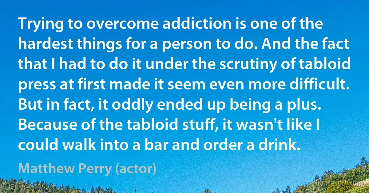 Trying to overcome addiction is one of the hardest things for a person to do. And the fact that I had to do it under the scrutiny of tabloid press at first made it seem even more difficult. But in fact, it oddly ended up being a plus. Because of the tabloid stuff, it wasn't like I could walk into a bar and order a drink. (Matthew Perry (actor))