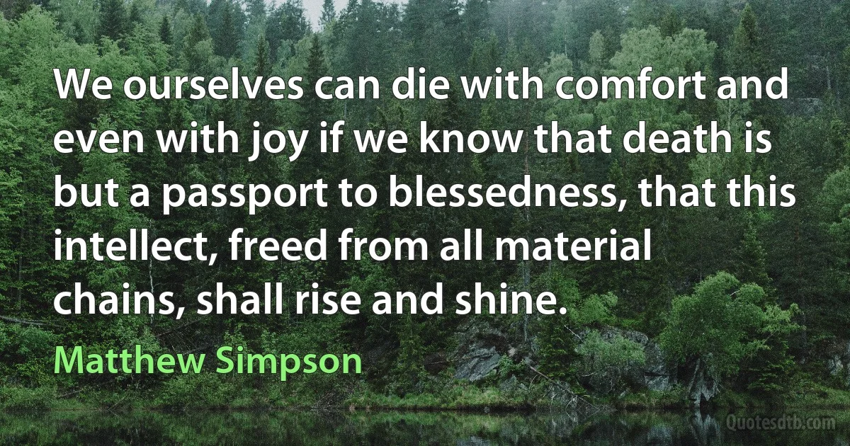 We ourselves can die with comfort and even with joy if we know that death is but a passport to blessedness, that this intellect, freed from all material chains, shall rise and shine. (Matthew Simpson)