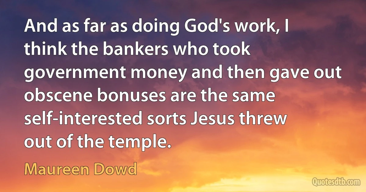 And as far as doing God's work, I think the bankers who took government money and then gave out obscene bonuses are the same self-interested sorts Jesus threw out of the temple. (Maureen Dowd)