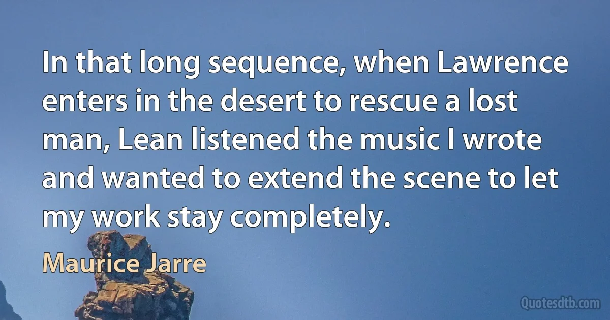 In that long sequence, when Lawrence enters in the desert to rescue a lost man, Lean listened the music I wrote and wanted to extend the scene to let my work stay completely. (Maurice Jarre)