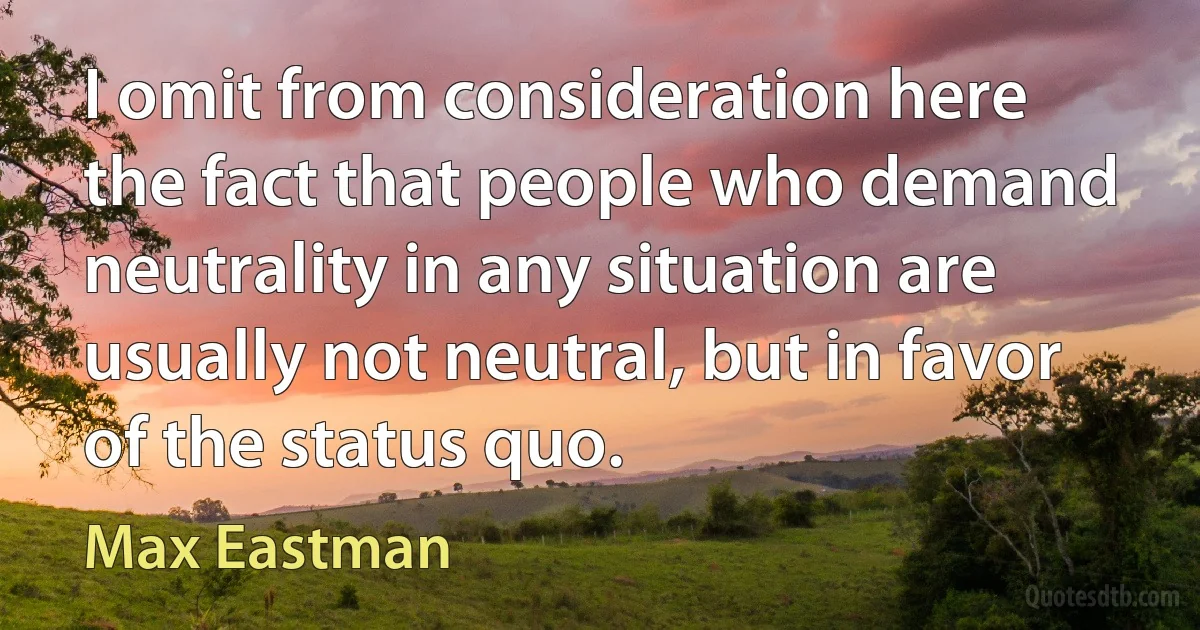 I omit from consideration here the fact that people who demand neutrality in any situation are usually not neutral, but in favor of the status quo. (Max Eastman)