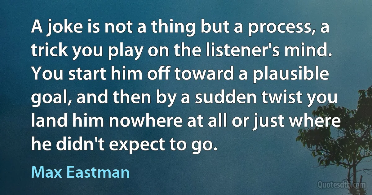 A joke is not a thing but a process, a trick you play on the listener's mind. You start him off toward a plausible goal, and then by a sudden twist you land him nowhere at all or just where he didn't expect to go. (Max Eastman)