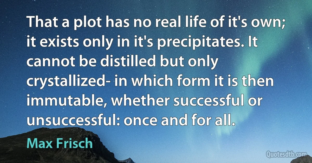 That a plot has no real life of it's own; it exists only in it's precipitates. It cannot be distilled but only crystallized- in which form it is then immutable, whether successful or unsuccessful: once and for all. (Max Frisch)