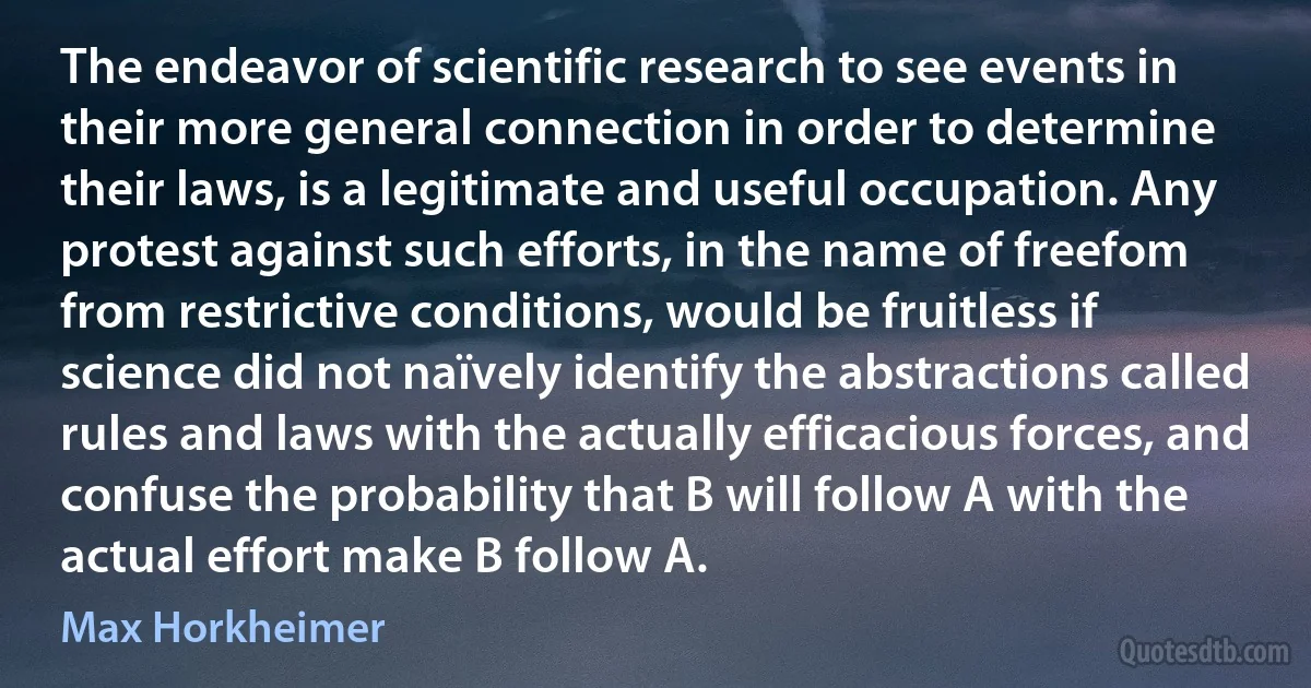 The endeavor of scientific research to see events in their more general connection in order to determine their laws, is a legitimate and useful occupation. Any protest against such efforts, in the name of freefom from restrictive conditions, would be fruitless if science did not naïvely identify the abstractions called rules and laws with the actually efficacious forces, and confuse the probability that B will follow A with the actual effort make B follow A. (Max Horkheimer)