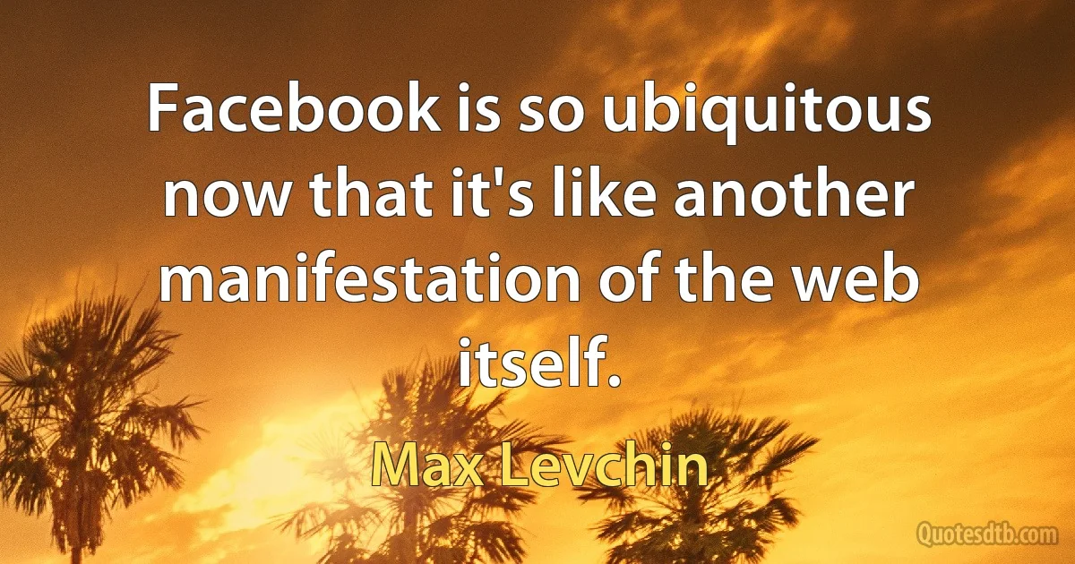 Facebook is so ubiquitous now that it's like another manifestation of the web itself. (Max Levchin)