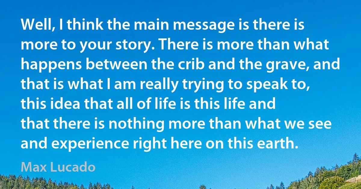 Well, I think the main message is there is more to your story. There is more than what happens between the crib and the grave, and that is what I am really trying to speak to, this idea that all of life is this life and that there is nothing more than what we see and experience right here on this earth. (Max Lucado)