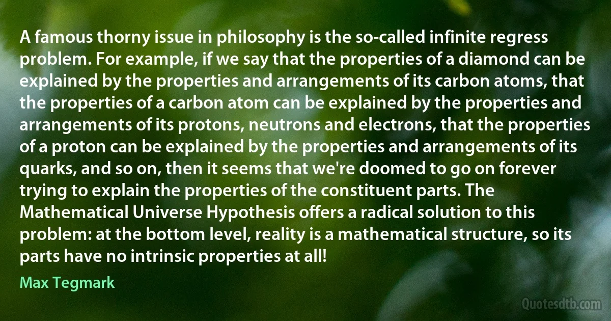 A famous thorny issue in philosophy is the so-called infinite regress problem. For example, if we say that the properties of a diamond can be explained by the properties and arrangements of its carbon atoms, that the properties of a carbon atom can be explained by the properties and arrangements of its protons, neutrons and electrons, that the properties of a proton can be explained by the properties and arrangements of its quarks, and so on, then it seems that we're doomed to go on forever trying to explain the properties of the constituent parts. The Mathematical Universe Hypothesis offers a radical solution to this problem: at the bottom level, reality is a mathematical structure, so its parts have no intrinsic properties at all! (Max Tegmark)