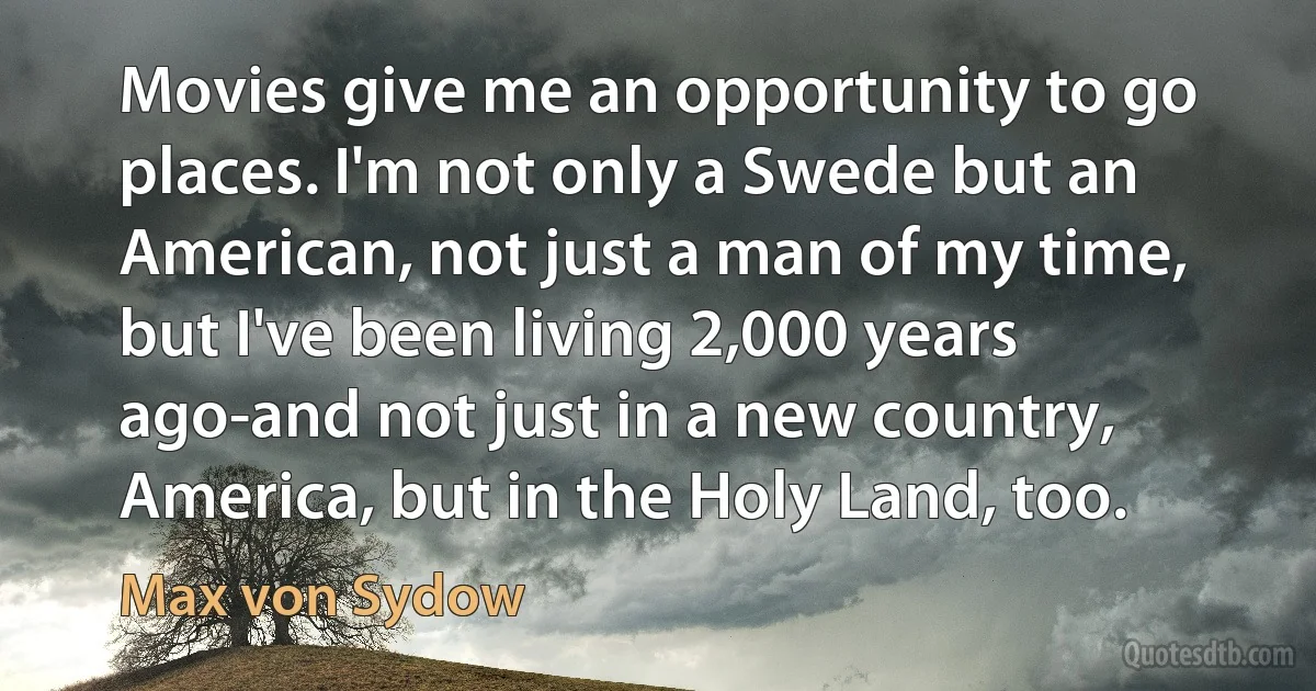 Movies give me an opportunity to go places. I'm not only a Swede but an American, not just a man of my time, but I've been living 2,000 years ago-and not just in a new country, America, but in the Holy Land, too. (Max von Sydow)