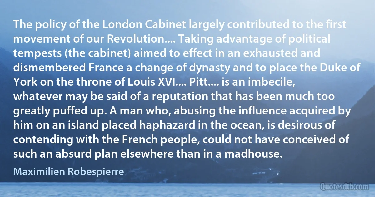 The policy of the London Cabinet largely contributed to the first movement of our Revolution.... Taking advantage of political tempests (the cabinet) aimed to effect in an exhausted and dismembered France a change of dynasty and to place the Duke of York on the throne of Louis XVI.... Pitt.... is an imbecile, whatever may be said of a reputation that has been much too greatly puffed up. A man who, abusing the influence acquired by him on an island placed haphazard in the ocean, is desirous of contending with the French people, could not have conceived of such an absurd plan elsewhere than in a madhouse. (Maximilien Robespierre)