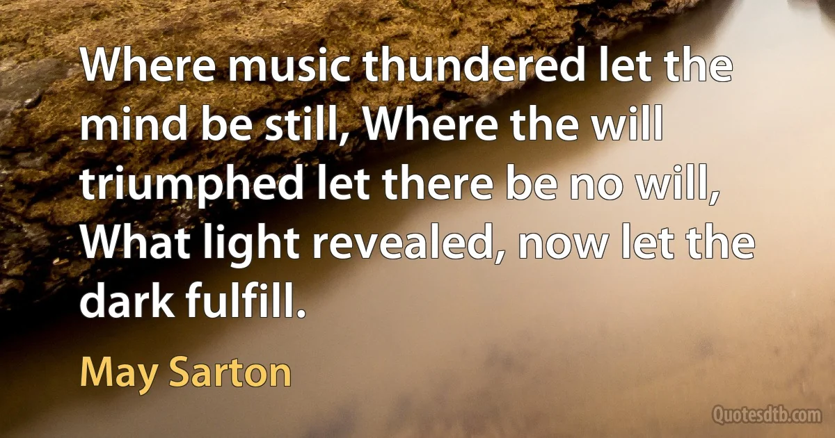 Where music thundered let the mind be still, Where the will triumphed let there be no will, What light revealed, now let the dark fulfill. (May Sarton)