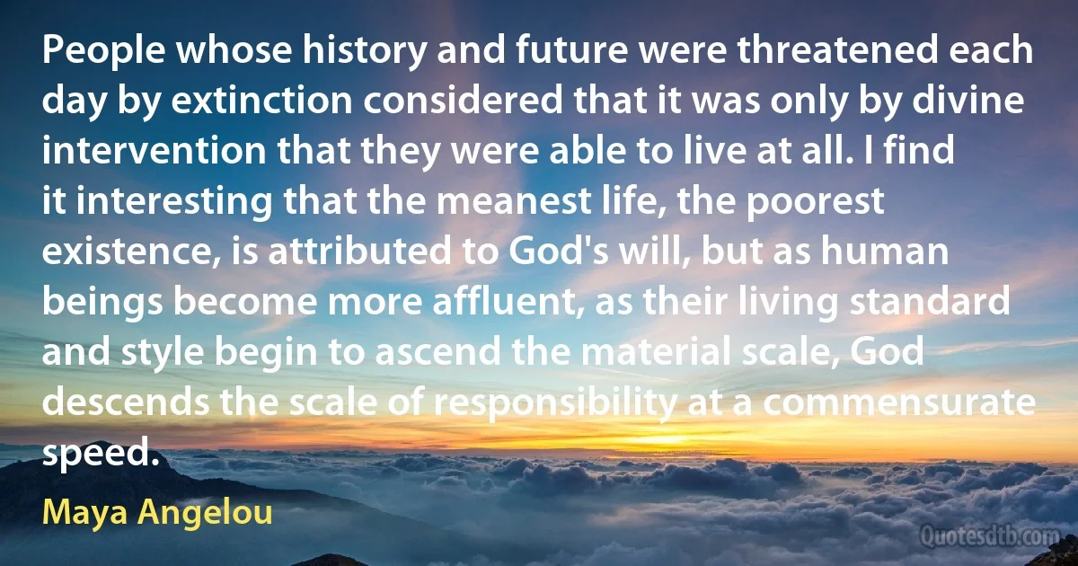 People whose history and future were threatened each day by extinction considered that it was only by divine intervention that they were able to live at all. I find it interesting that the meanest life, the poorest existence, is attributed to God's will, but as human beings become more affluent, as their living standard and style begin to ascend the material scale, God descends the scale of responsibility at a commensurate speed. (Maya Angelou)