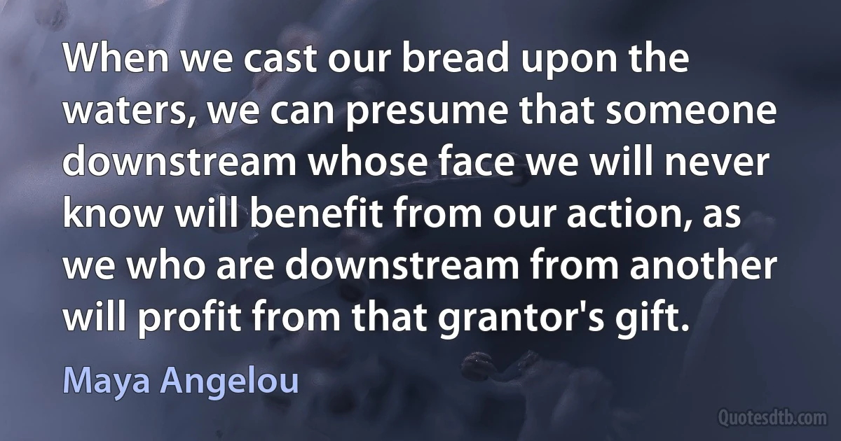 When we cast our bread upon the waters, we can presume that someone downstream whose face we will never know will benefit from our action, as we who are downstream from another will profit from that grantor's gift. (Maya Angelou)