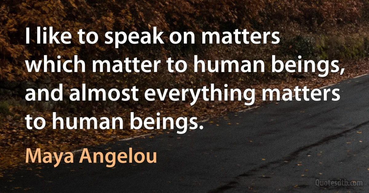 I like to speak on matters which matter to human beings, and almost everything matters to human beings. (Maya Angelou)