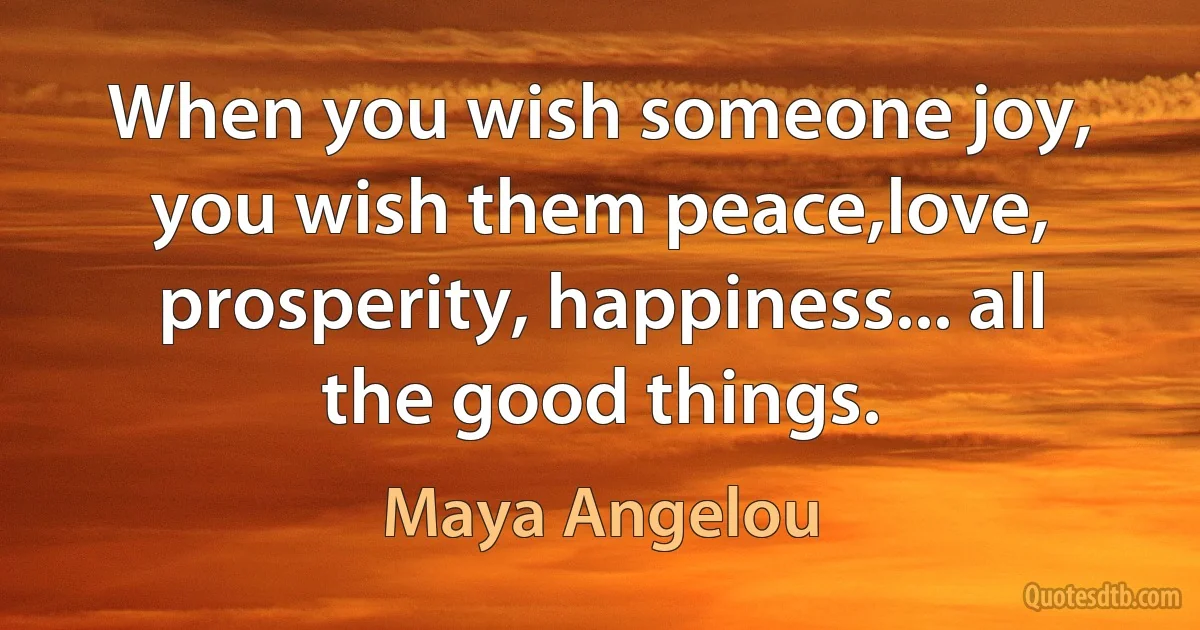 When you wish someone joy, you wish them peace,love, prosperity, happiness... all the good things. (Maya Angelou)