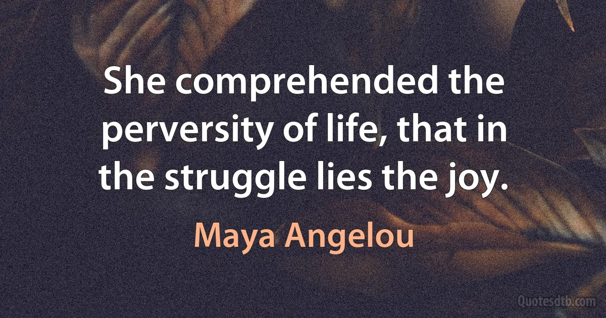 She comprehended the perversity of life, that in the struggle lies the joy. (Maya Angelou)