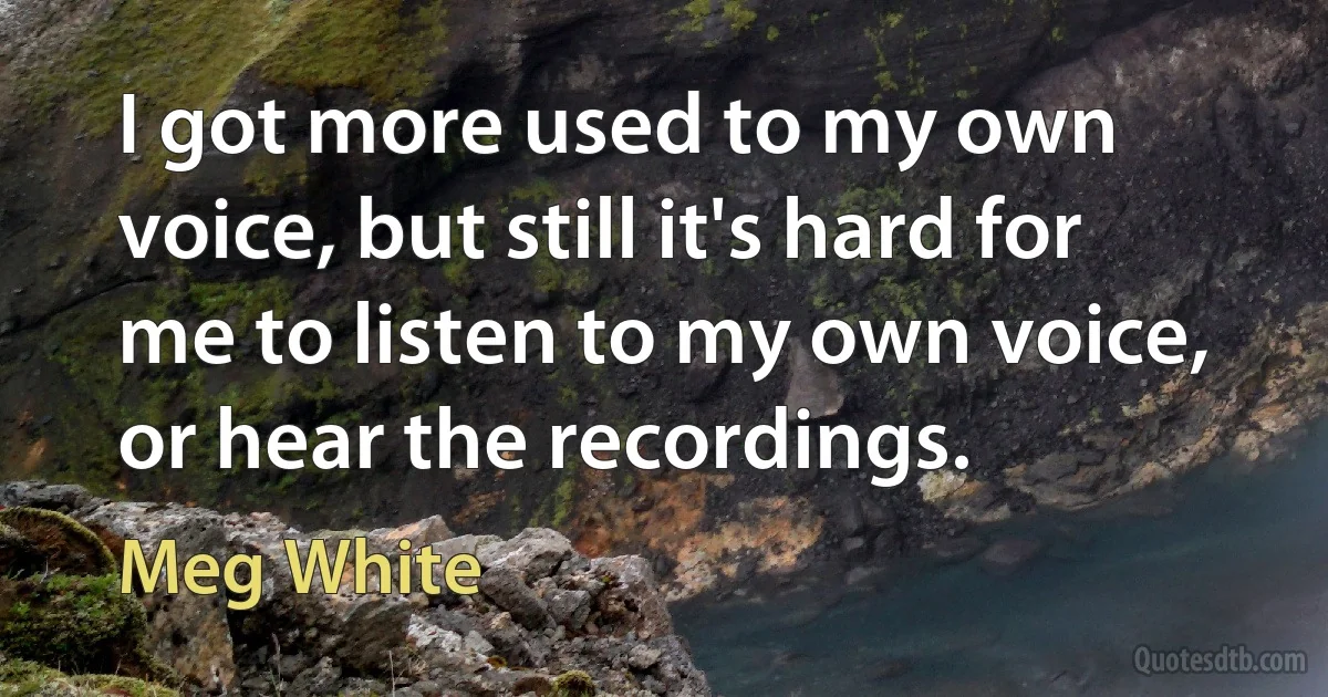 I got more used to my own voice, but still it's hard for me to listen to my own voice, or hear the recordings. (Meg White)