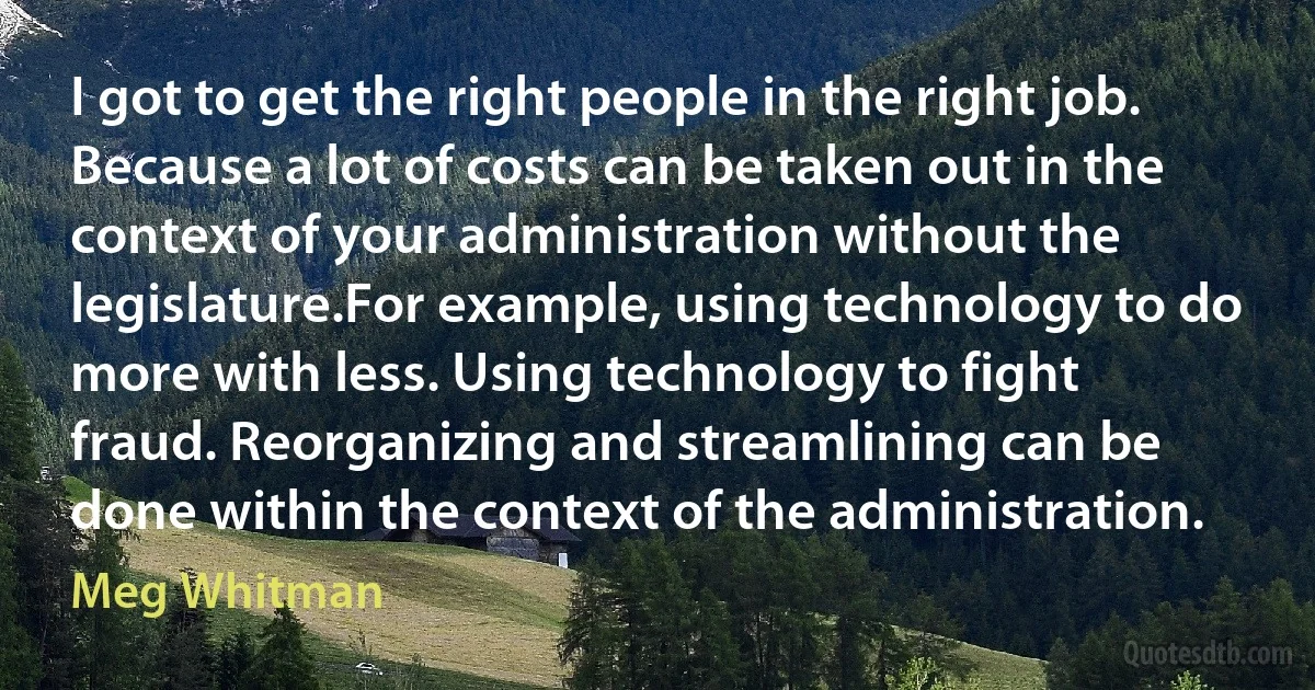 I got to get the right people in the right job. Because a lot of costs can be taken out in the context of your administration without the legislature.For example, using technology to do more with less. Using technology to fight fraud. Reorganizing and streamlining can be done within the context of the administration. (Meg Whitman)