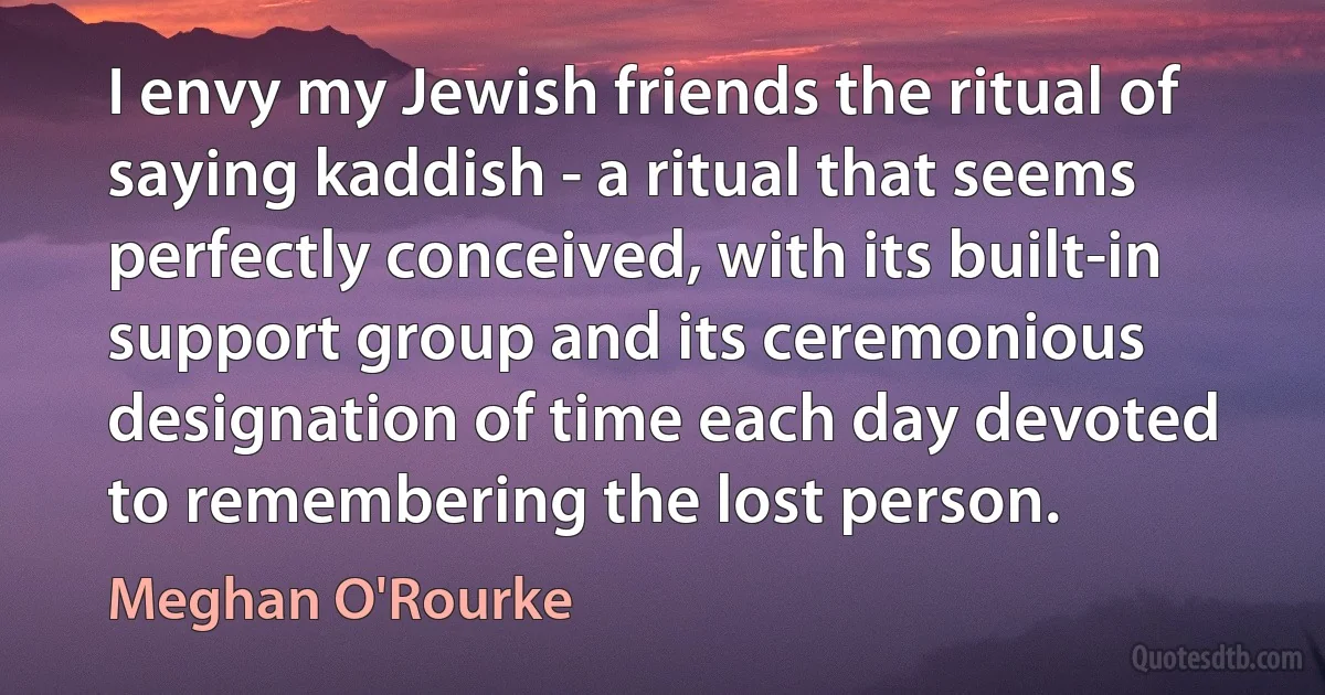 I envy my Jewish friends the ritual of saying kaddish - a ritual that seems perfectly conceived, with its built-in support group and its ceremonious designation of time each day devoted to remembering the lost person. (Meghan O'Rourke)