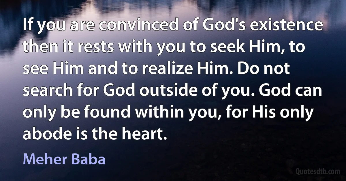 If you are convinced of God's existence then it rests with you to seek Him, to see Him and to realize Him. Do not search for God outside of you. God can only be found within you, for His only abode is the heart. (Meher Baba)