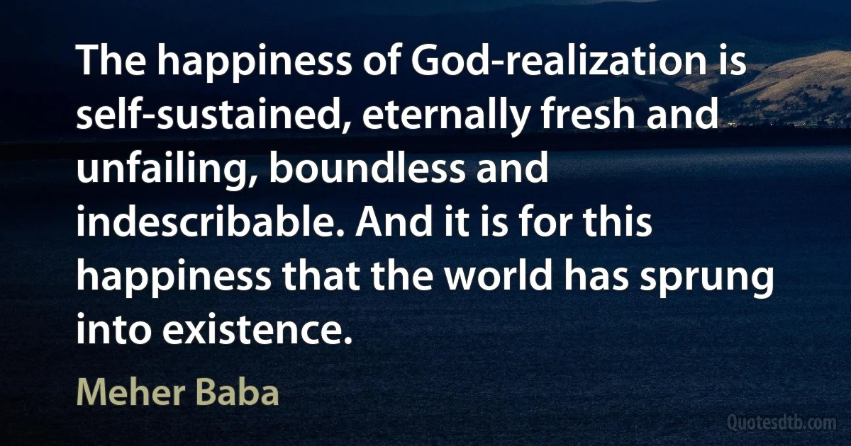 The happiness of God-realization is self-sustained, eternally fresh and unfailing, boundless and indescribable. And it is for this happiness that the world has sprung into existence. (Meher Baba)