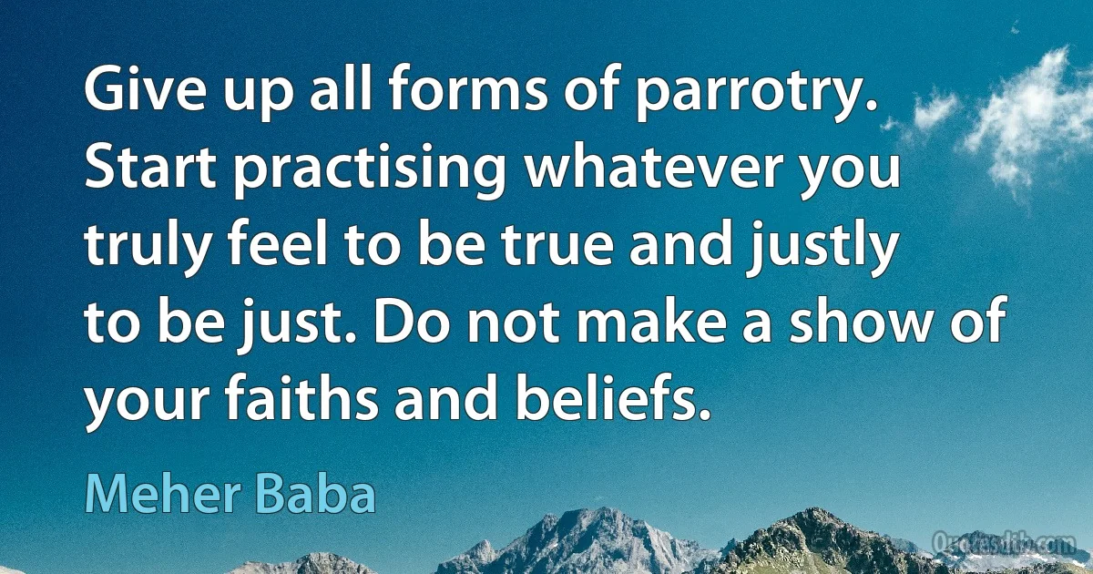 Give up all forms of parrotry. Start practising whatever you truly feel to be true and justly to be just. Do not make a show of your faiths and beliefs. (Meher Baba)