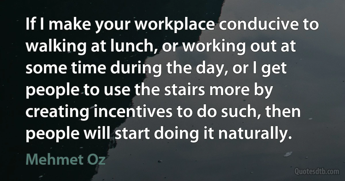 If I make your workplace conducive to walking at lunch, or working out at some time during the day, or I get people to use the stairs more by creating incentives to do such, then people will start doing it naturally. (Mehmet Oz)