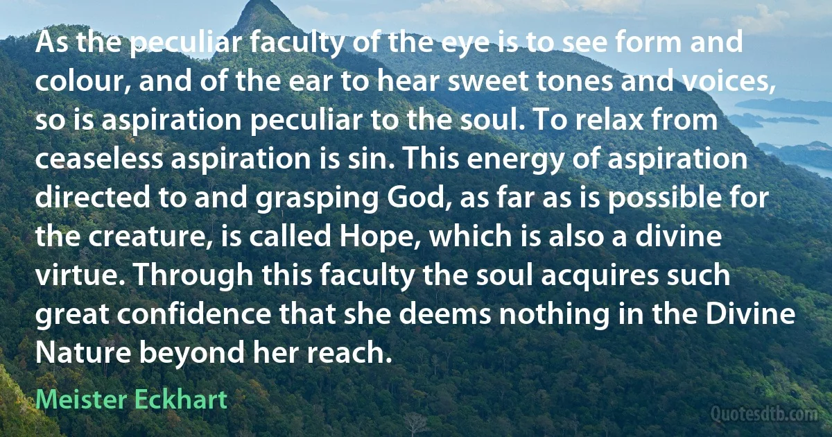 As the peculiar faculty of the eye is to see form and colour, and of the ear to hear sweet tones and voices, so is aspiration peculiar to the soul. To relax from ceaseless aspiration is sin. This energy of aspiration directed to and grasping God, as far as is possible for the creature, is called Hope, which is also a divine virtue. Through this faculty the soul acquires such great confidence that she deems nothing in the Divine Nature beyond her reach. (Meister Eckhart)