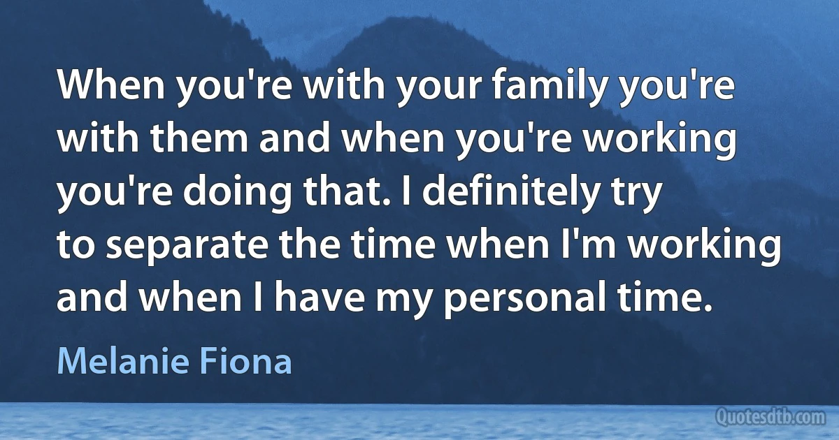 When you're with your family you're with them and when you're working you're doing that. I definitely try to separate the time when I'm working and when I have my personal time. (Melanie Fiona)