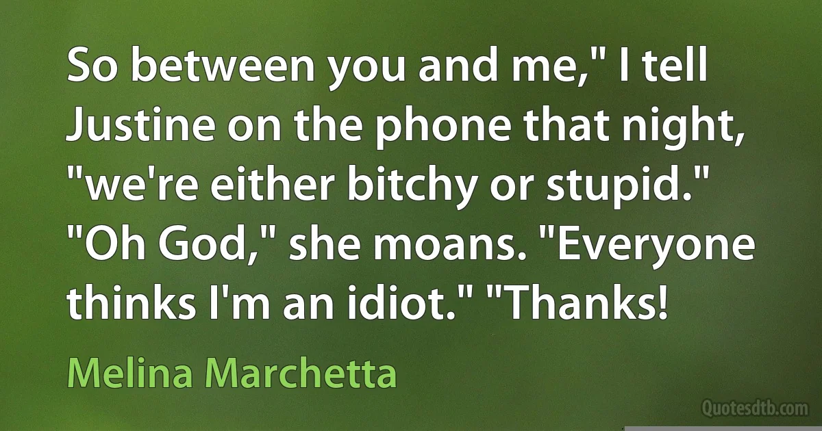 So between you and me," I tell Justine on the phone that night, "we're either bitchy or stupid." "Oh God," she moans. "Everyone thinks I'm an idiot." "Thanks! (Melina Marchetta)