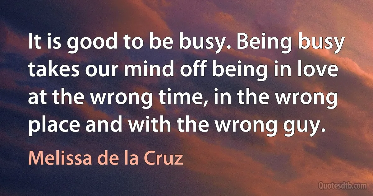 It is good to be busy. Being busy takes our mind off being in love at the wrong time, in the wrong place and with the wrong guy. (Melissa de la Cruz)