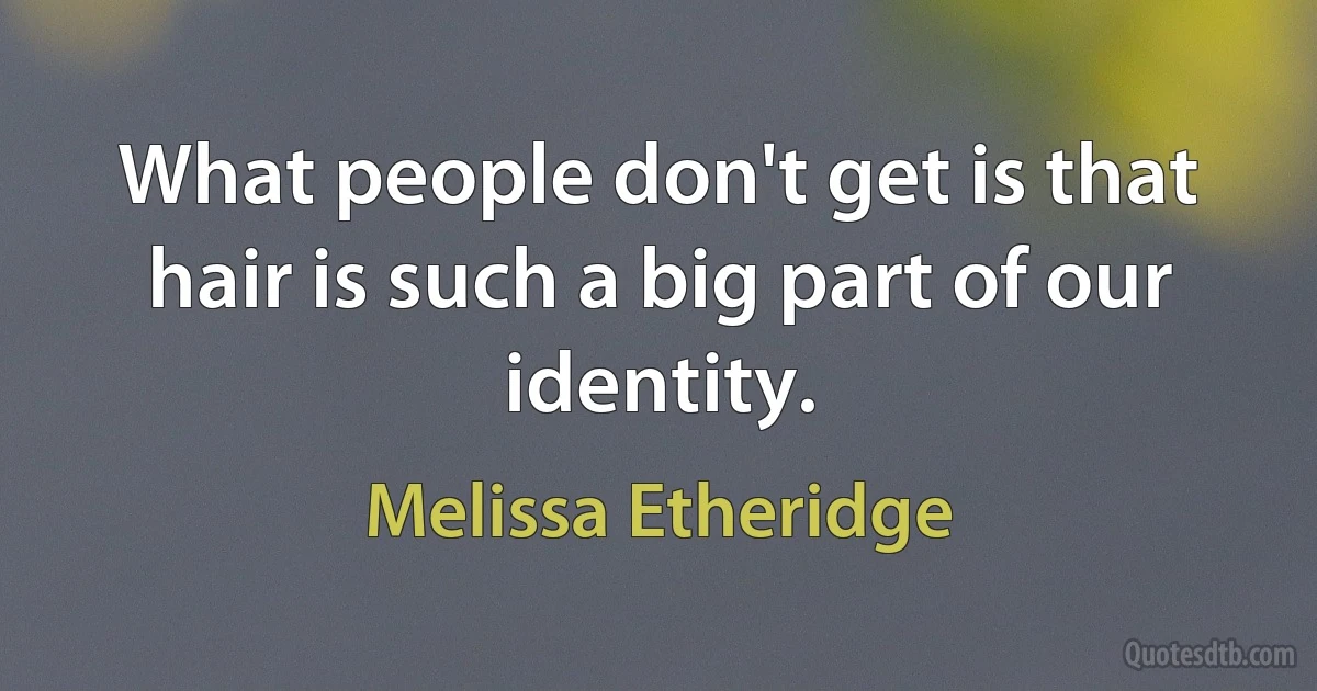 What people don't get is that hair is such a big part of our identity. (Melissa Etheridge)