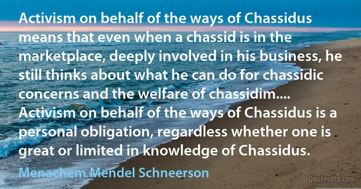 Activism on behalf of the ways of Chassidus means that even when a chassid is in the marketplace, deeply involved in his business, he still thinks about what he can do for chassidic concerns and the welfare of chassidim.... Activism on behalf of the ways of Chassidus is a personal obligation, regardless whether one is great or limited in knowledge of Chassidus. (Menachem Mendel Schneerson)