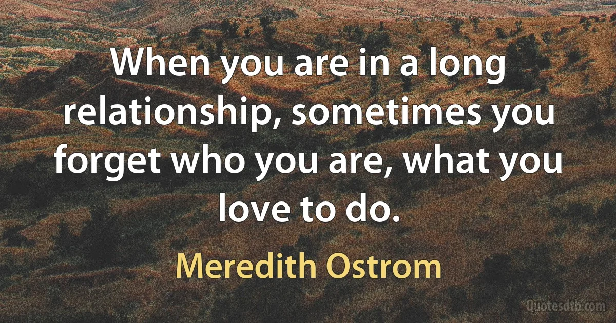 When you are in a long relationship, sometimes you forget who you are, what you love to do. (Meredith Ostrom)