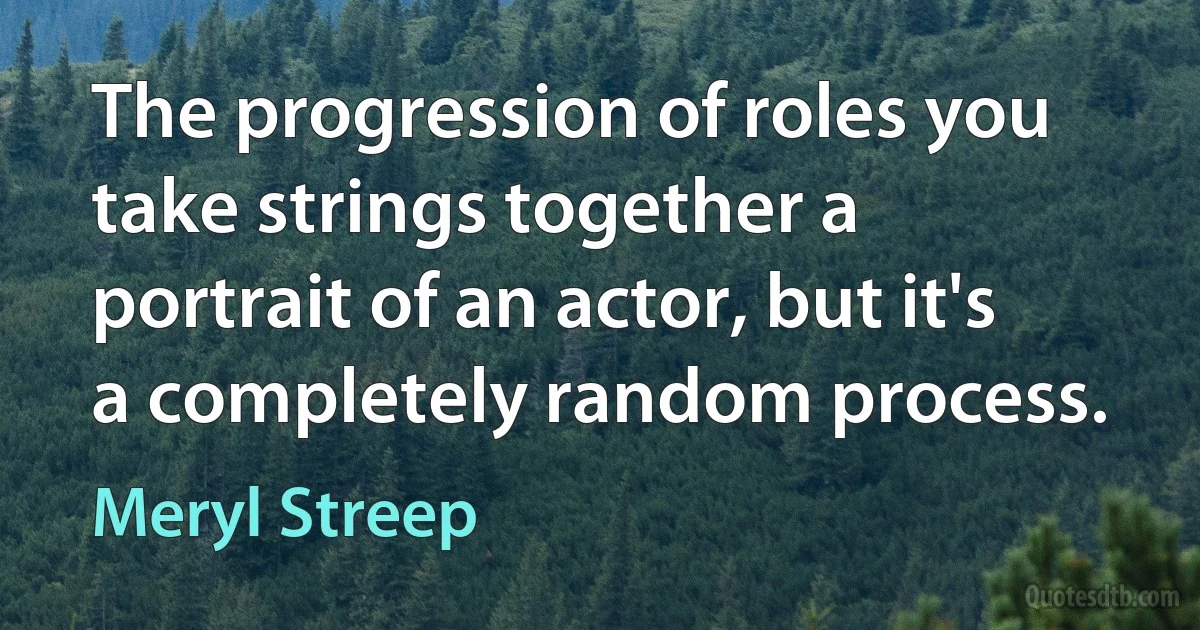 The progression of roles you take strings together a portrait of an actor, but it's a completely random process. (Meryl Streep)